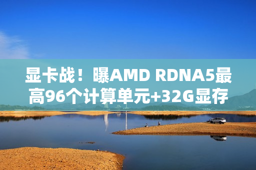 显卡战！曝AMD RDNA5最高96个计算单元+32G显存