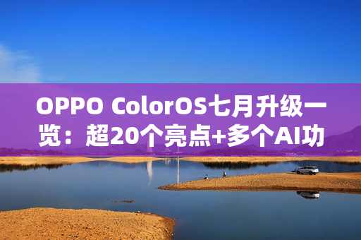 OPPO ColorOS七月升级一览：超20个亮点+多个AI功能