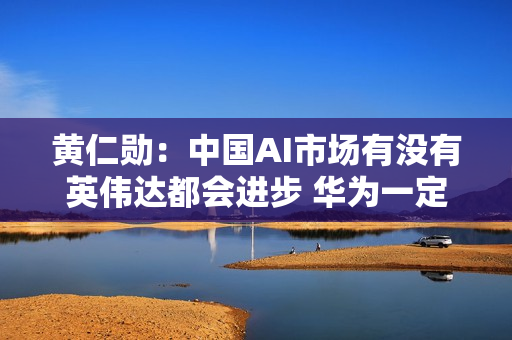 黄仁勋：中国AI市场有没有英伟达都会进步 华为一定能找到解决方案