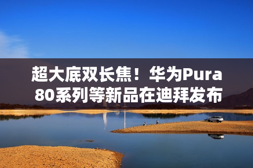 超大底双长焦！华为Pura 80系列等新品在迪拜发布