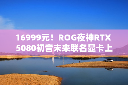 16999元!ROG夜神RTX 5080初音未来联名显卡上架 16999元!ROG夜神RTX 5080初音未来联名显卡上架