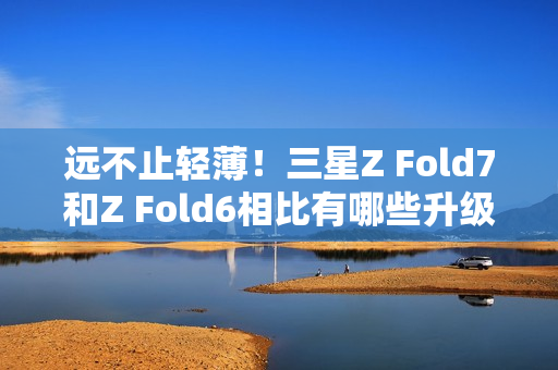 远不止轻薄！三星Z Fold7和Z Fold6相比有哪些升级？