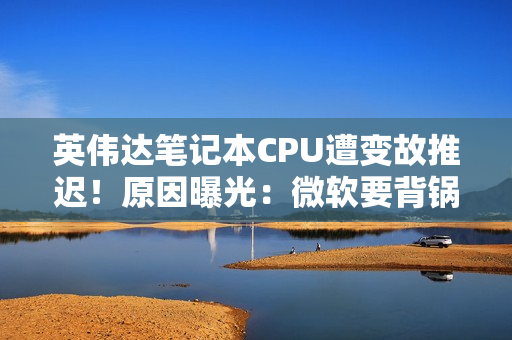 英伟达笔记本CPU遭变故推迟！原因曝光：微软要背锅