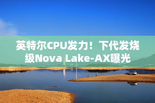 英特尔CPU发力！下代发烧级Nova Lake-AX曝光