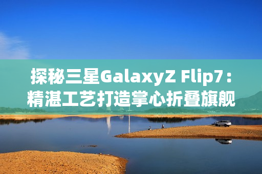 探秘三星GalaxyZ Flip7：精湛工艺打造掌心折叠旗舰