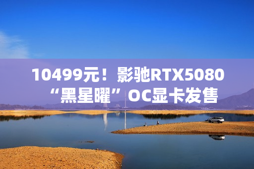 10499元!影驰RTX5080“黑星曜”OC显卡发售 10499元!影驰RTX5080“黑星曜”OC显卡发售