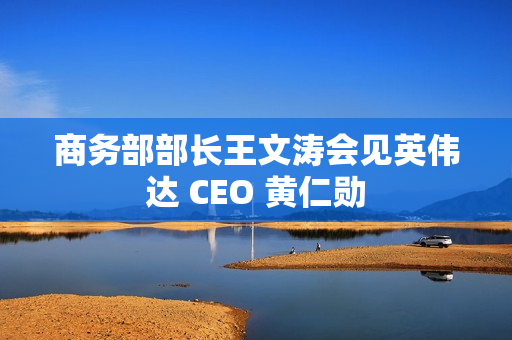 商务部部长王文涛会见英伟达 CEO 黄仁勋