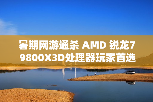 暑期网游通杀 AMD 锐龙7 9800X3D处理器玩家首选 暑期网游通杀 AMD 锐龙7 9800X3D处理器玩家首选