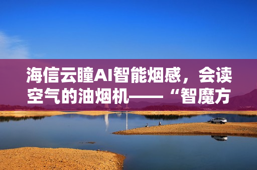 海信云瞳AI智能烟感，会读空气的油烟机——“智魔方”S2Ultra