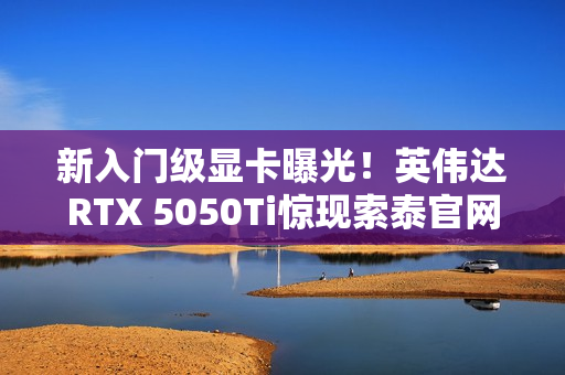 新入门级显卡曝光！英伟达RTX 5050Ti惊现索泰官网