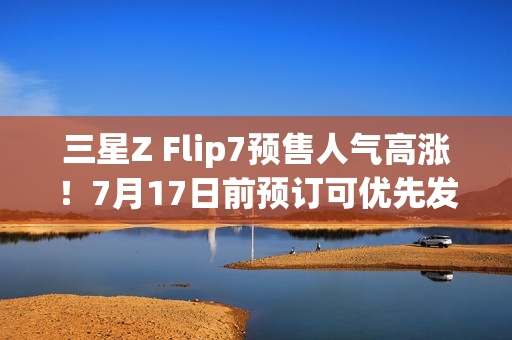 三星Z Flip7预售人气高涨！7月17日前预订可优先发货