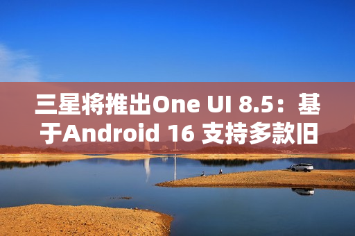 三星将推出One UI 8.5：基于Android 16 支持多款旧机型