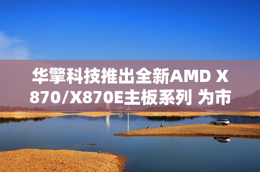 华擎科技推出全新AMD X870/X870E主板系列 为市场注入崭新活力