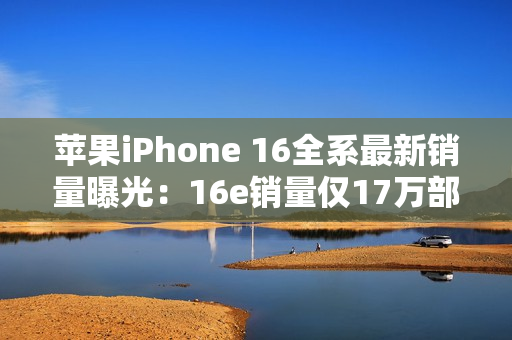 苹果iPhone 16全系最新销量曝光:16e销量仅17万部 苹果iPhone 16全系最新销量曝光:16e销量仅17万部