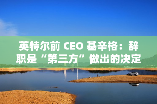 英特尔前 CEO 基辛格：辞职是“第三方”做出的决定，没有机会完成未竟之业