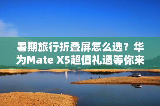暑期旅行折叠屏怎么选?华为Mate X5超值礼遇等你来享 暑期旅行折叠屏怎么选?华为Mate X5超值礼遇等你来享