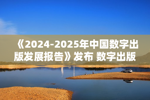 《2024-2025年中国数字出版发展报告》发布 数字出版助力知识普惠趋势显著