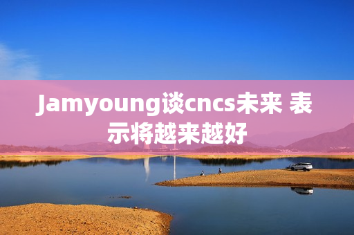 Jamyoung谈cncs未来 表示将越来越好