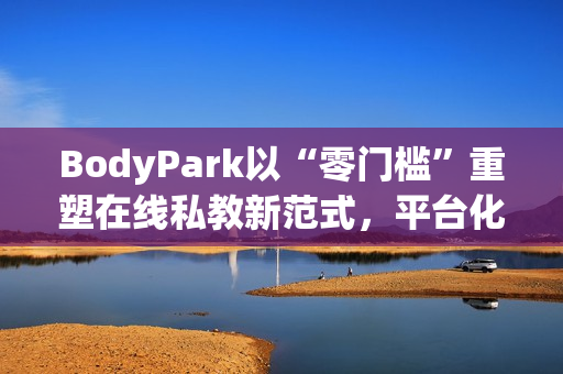 BodyPark以“零门槛”重塑在线私教新范式，平台化服务引领健身3.0革命