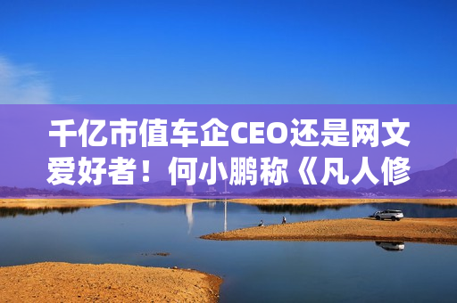 千亿市值车企CEO还是网文爱好者！何小鹏称《凡人修仙传》是我的最爱