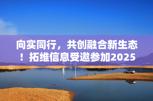 向实同行，共创融合新生态！拓维信息受邀参加2025中国联通合作伙伴大会