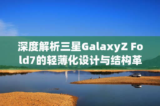 深度解析三星GalaxyZ Fold7的轻薄化设计与结构革新 深度解析三星GalaxyZ Fold7的轻薄化设计与结构革新