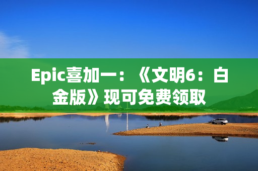 Epic喜加一：《文明6：白金版》现可免费领取
