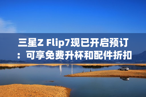 三星Z Flip7现已开启预订：可享免费升杯和配件折扣