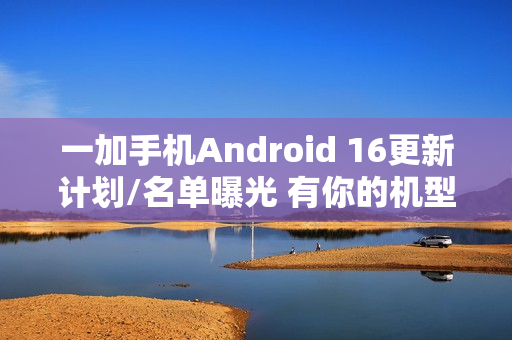 一加手机Android 16更新计划/名单曝光 有你的机型吗？