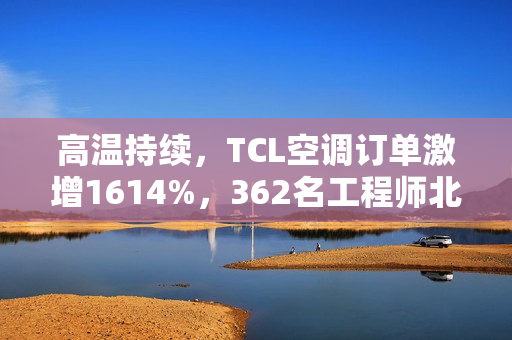 高温持续，TCL空调订单激增1614%，362名工程师北上驰援空调安装