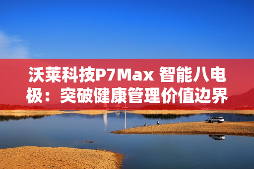 沃莱科技P7Max 智能八电极：突破健康管理价值边界，重新定义“体脂秤”