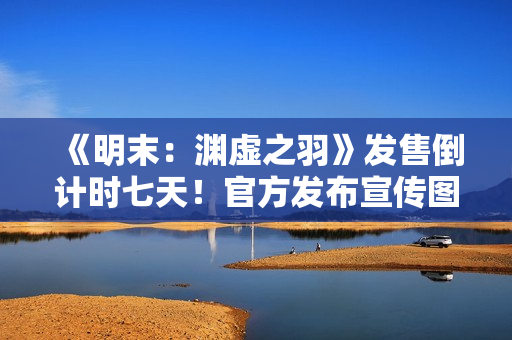 《明末：渊虚之羽》发售倒计时七天！官方发布宣传图