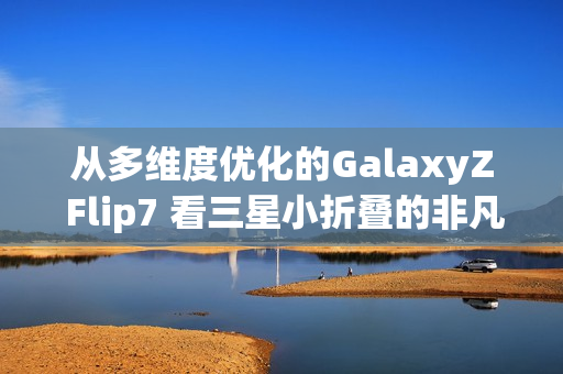 从多维度优化的GalaxyZ Flip7 看三星小折叠的非凡之处