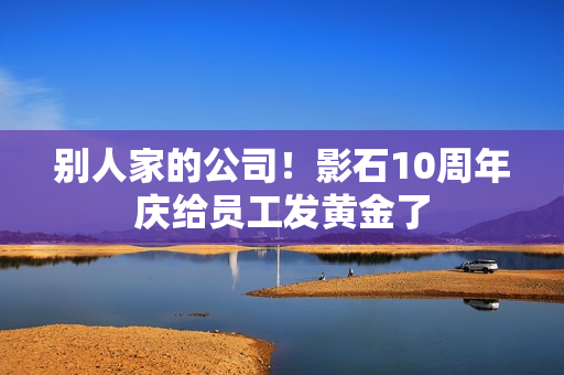 别人家的公司！影石10周年庆给员工发黄金了