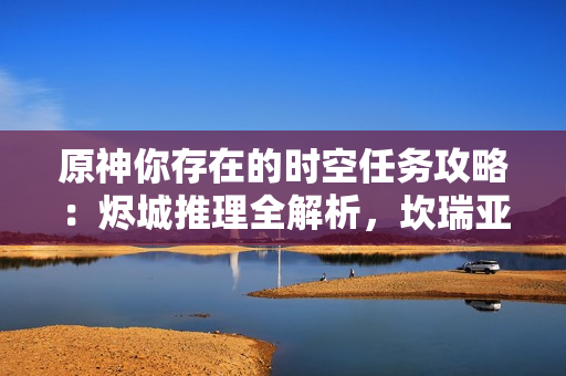 原神你存在的时空任务攻略:烬城推理全解析,坎瑞亚复国关键证据 原神你存在的时空任务攻略:烬城推理全解析,坎瑞亚复国关键证据