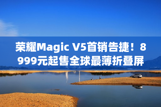 荣耀Magic V5首销告捷！8999元起售全球最薄折叠屏引爆市场