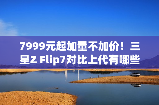 7999元起加量不加价！三星Z Flip7对比上代有哪些升级