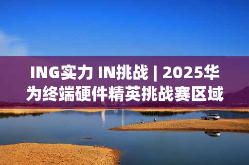 ING实力 IN挑战 | 2025华为终端硬件精英挑战赛区域决赛全景回顾 ING实力 IN挑战 | 2025华为终端硬件精英挑战赛区域决赛全景回顾