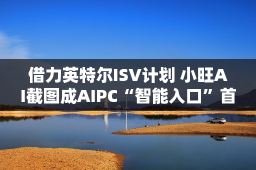 借力英特尔ISV计划 小旺AI截图成AIPC“智能入口”首站