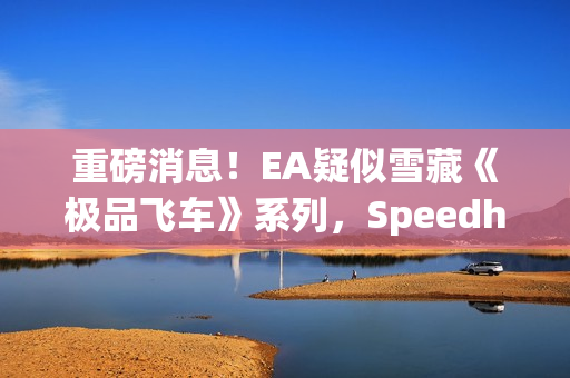 重磅消息！EA疑似雪藏《极品飞车》系列，Speedhunters暂停更新引发猜测