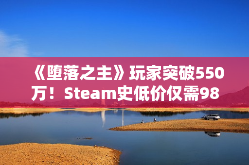 《堕落之主》玩家突破550万！Steam史低价仅需98元