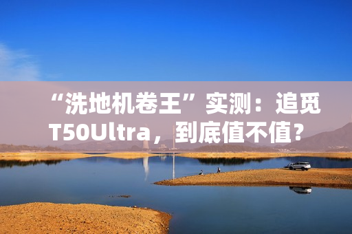 “洗地机卷王”实测：追觅T50Ultra，到底值不值？