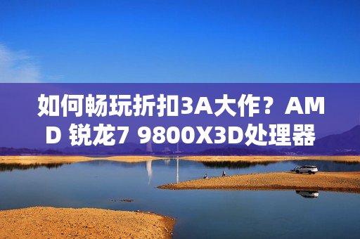 如何畅玩折扣3A大作？AMD 锐龙7 9800X3D处理器首选
