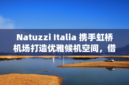 Natuzzi Italia 携手虹桥机场打造优雅候机空间，借势进博会呈现意式生活美学(natuzzi style center)