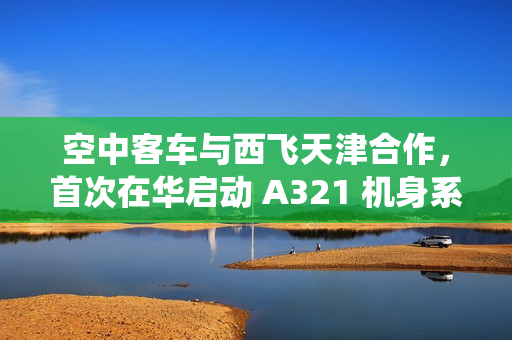 空中客车与西飞天津合作，首次在华启动 A321 机身系统装配工作