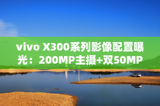 vivo X300系列影像配置曝光：200MP主摄+双50MP镜头