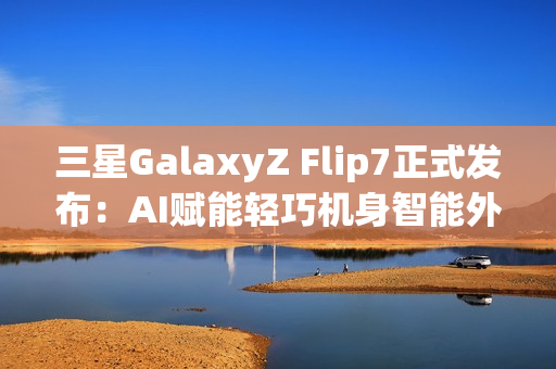 三星GalaxyZ Flip7正式发布：AI赋能轻巧机身智能外屏焕新升级