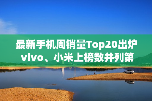 最新手机周销量Top20出炉 vivo、小米上榜数并列第一