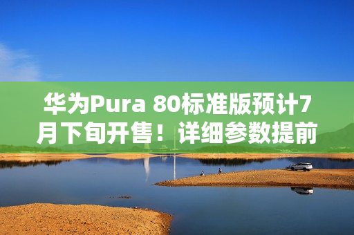 华为Pura 80标准版预计7月下旬开售！详细参数提前看