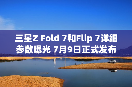 三星Z Fold 7和Flip 7详细参数曝光 7月9日正式发布